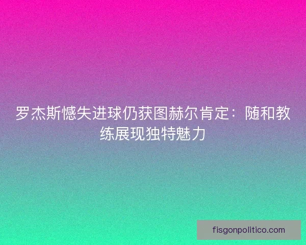 罗杰斯憾失进球仍获图赫尔肯定：随和教练展现独特魅力