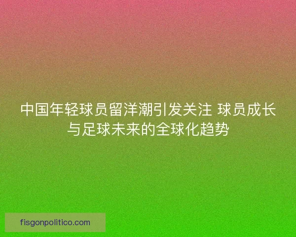 中国年轻球员留洋潮引发关注 球员成长与足球未来的全球化趋势