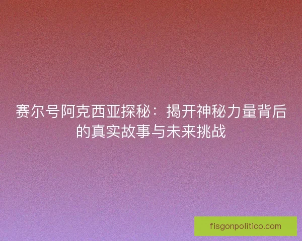 赛尔号阿克西亚探秘：揭开神秘力量背后的真实故事与未来挑战