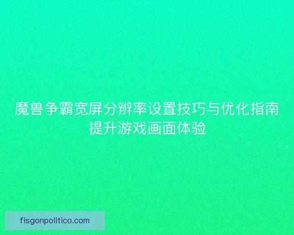 魔兽争霸宽屏分辨率设置技巧与优化指南提升游戏画面体验