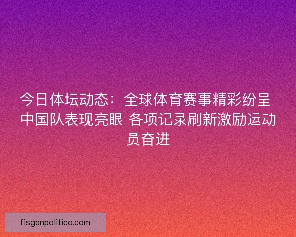 今日体坛动态：全球体育赛事精彩纷呈 中国队表现亮眼 各项记录刷新激励运动员奋进