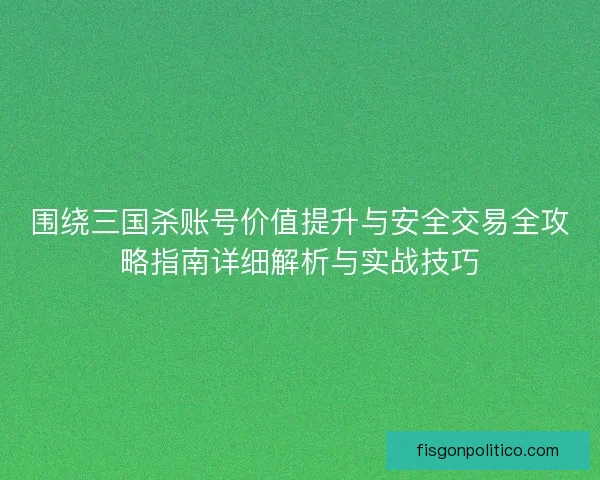 围绕三国杀账号价值提升与安全交易全攻略指南详细解析与实战技巧