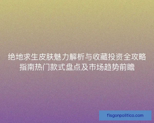 绝地求生皮肤魅力解析与收藏投资全攻略指南热门款式盘点及市场趋势前瞻
