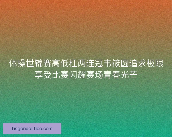 体操世锦赛高低杠两连冠韦筱圆追求极限享受比赛闪耀赛场青春光芒