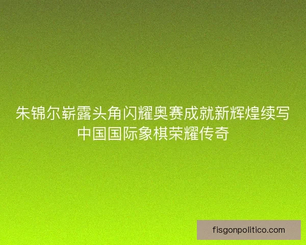 朱锦尔崭露头角闪耀奥赛成就新辉煌续写中国国际象棋荣耀传奇